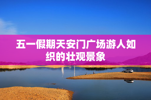 五一假期天安门广场游人如织的壮观景象