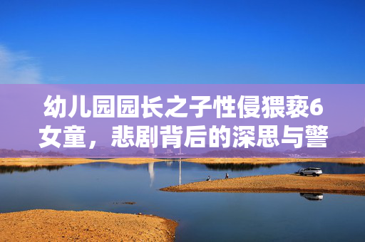 幼儿园园长之子性侵猥亵6女童，悲剧背后的深思与警醒