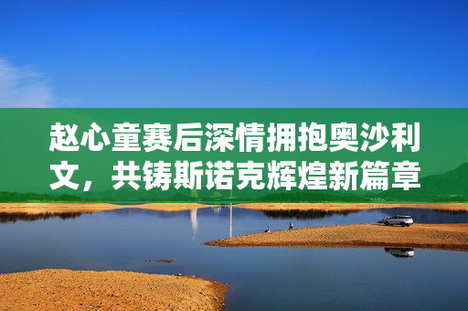 赵心童赛后深情拥抱奥沙利文，共铸斯诺克辉煌新篇章