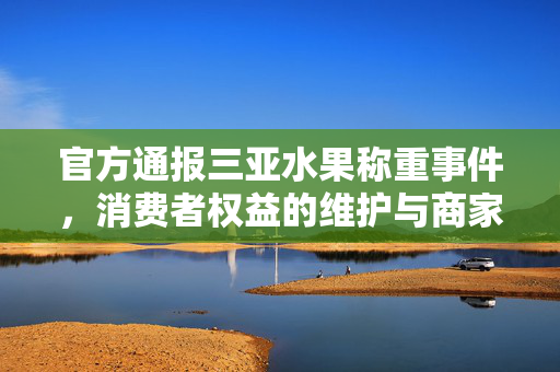 官方通报三亚水果称重事件，消费者权益的维护与商家的责任