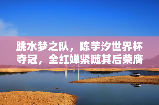 跳水梦之队，陈芋汐世界杯夺冠，全红婵紧随其后荣膺亚军