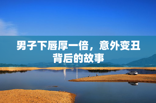 男子下唇厚一倍，意外变丑背后的故事
