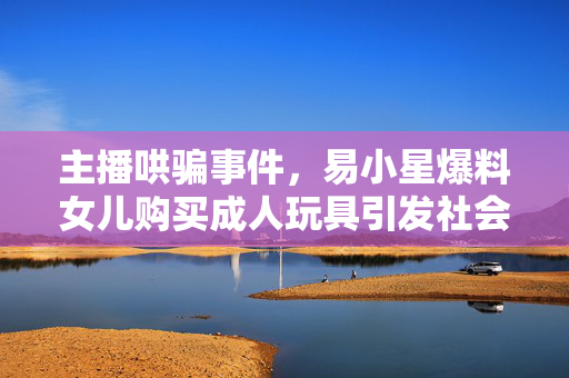 主播哄骗事件，易小星爆料女儿购买成人玩具引发社会关注