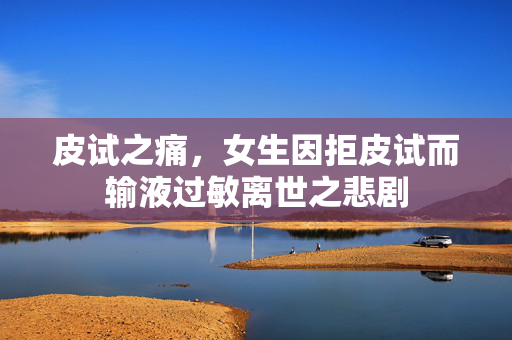 皮试之痛，女生因拒皮试而输液过敏离世之悲剧