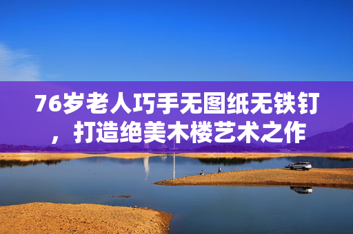 76岁老人巧手无图纸无铁钉，打造绝美木楼艺术之作