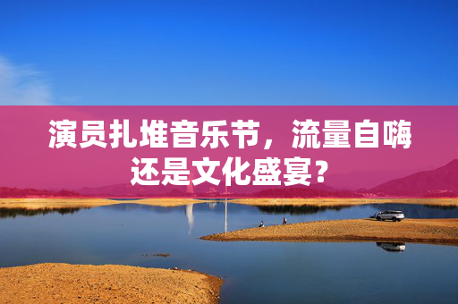 演员扎堆音乐节，流量自嗨还是文化盛宴？