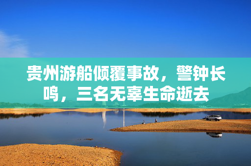 贵州游船倾覆事故，警钟长鸣，三名无辜生命逝去
