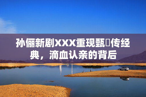 孙俪新剧XXX重现甄嬛传经典，滴血认亲的背后
