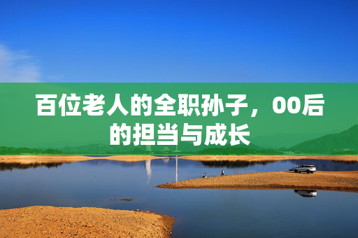 百位老人的全职孙子，00后的担当与成长