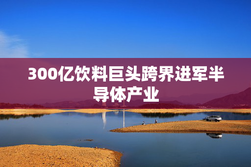 300亿饮料巨头跨界进军半导体产业