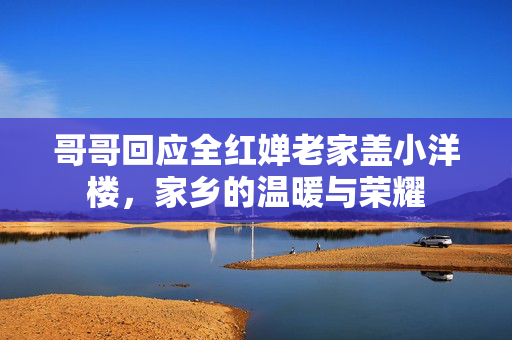 哥哥回应全红婵老家盖小洋楼，家乡的温暖与荣耀