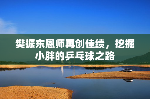 樊振东恩师再创佳绩，挖掘小胖的乒乓球之路