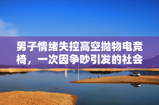 男子情绪失控高空抛物电竞椅，一次因争吵引发的社会警示