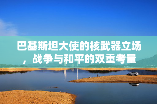 巴基斯坦大使的核武器立场，战争与和平的双重考量