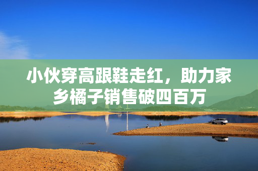 小伙穿高跟鞋走红，助力家乡橘子销售破四百万