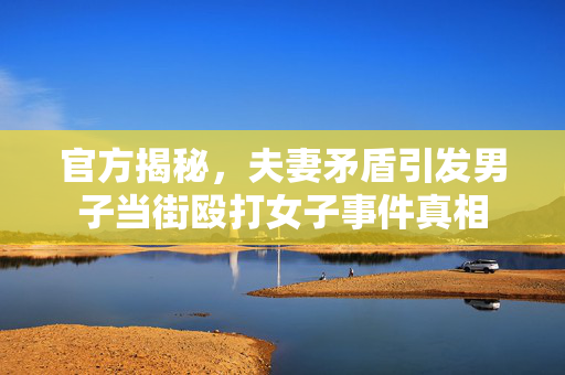 官方揭秘，夫妻矛盾引发男子当街殴打女子事件真相