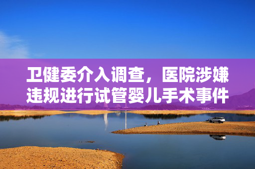 卫健委介入调查，医院涉嫌违规进行试管婴儿手术事件曝光