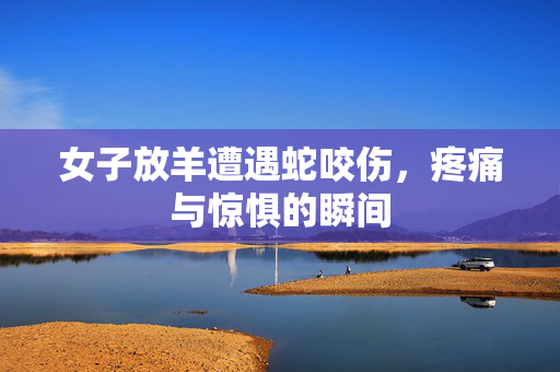 女子放羊遭遇蛇咬伤，疼痛与惊惧的瞬间