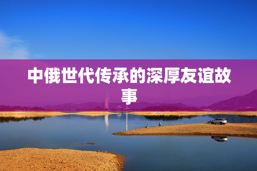 中俄世代传承的深厚友谊故事