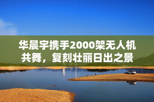 华晨宇携手2000架无人机共舞，复刻壮丽日出之景