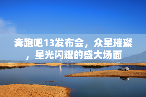 奔跑吧13发布会，众星璀璨，星光闪耀的盛大场面