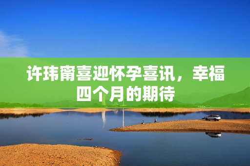 许玮甯喜迎怀孕喜讯，幸福四个月的期待