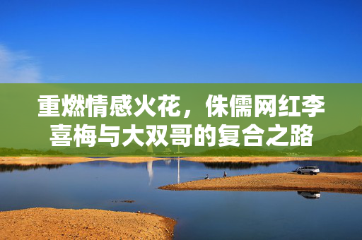 重燃情感火花，侏儒网红李喜梅与大双哥的复合之路