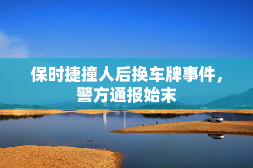 保时捷撞人后换车牌事件，警方通报始末