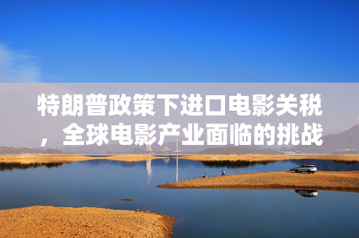 特朗普政策下进口电影关税，全球电影产业面临的挑战与影响