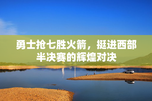 勇士抢七胜火箭，挺进西部半决赛的辉煌对决