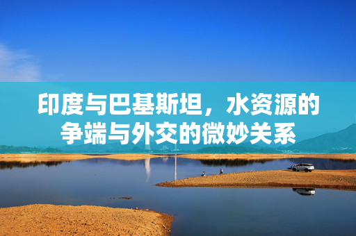印度与巴基斯坦，水资源的争端与外交的微妙关系