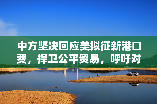 中方坚决回应美拟征新港口费，捍卫公平贸易，呼吁对话解决分歧