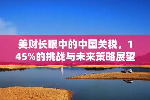 美财长眼中的中国关税，145%的挑战与未来策略展望