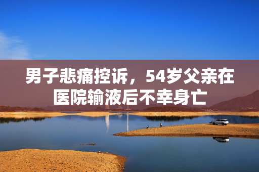 男子悲痛控诉，54岁父亲在医院输液后不幸身亡