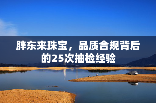 胖东来珠宝，品质合规背后的25次抽检经验