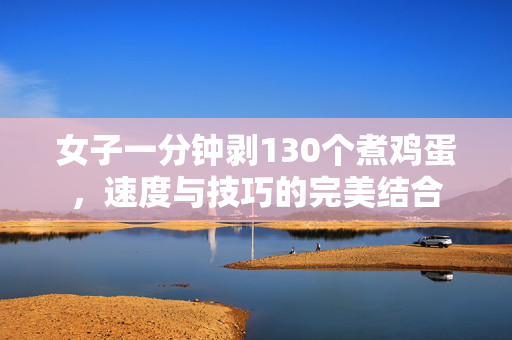 女子一分钟剥130个煮鸡蛋，速度与技巧的完美结合