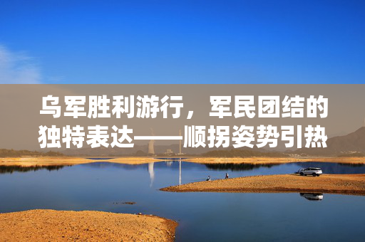 乌军胜利游行，军民团结的独特表达——顺拐姿势引热议