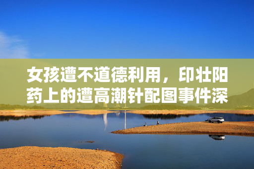 女孩遭不道德利用，印壮阳药上的遭高潮针配图事件深度剖析