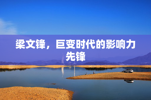 梁文锋，巨变时代的影响力先锋