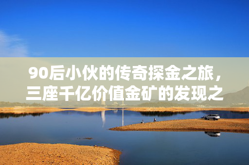 90后小伙的传奇探金之旅，三座千亿价值金矿的发现之旅