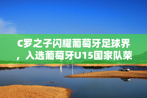 C罗之子闪耀葡萄牙足球界，入选葡萄牙U15国家队荣耀登场