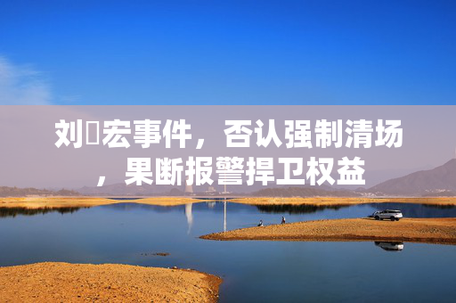刘畊宏事件，否认强制清场，果断报警捍卫权益