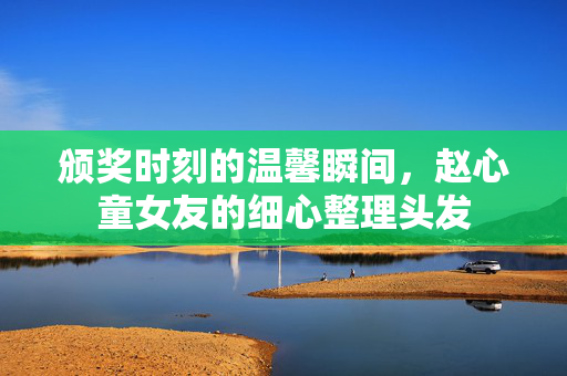 颁奖时刻的温馨瞬间，赵心童女友的细心整理头发