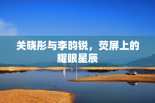 关晓彤与李昀锐，荧屏上的耀眼星辰