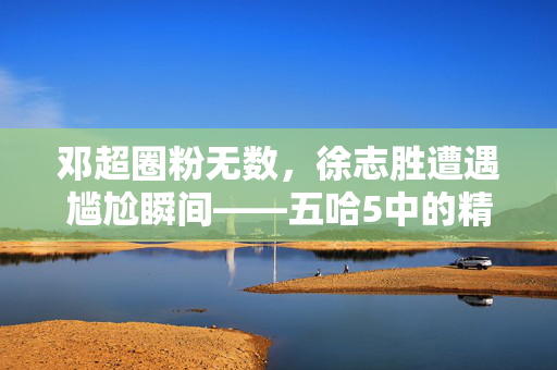 邓超圈粉无数，徐志胜遭遇尴尬瞬间——五哈5中的精彩瞬间回顾