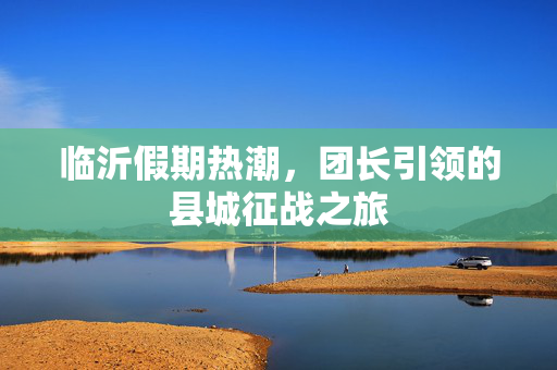 临沂假期热潮，团长引领的县城征战之旅