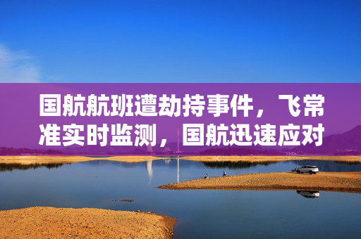 国航航班遭劫持事件，飞常准实时监测，国航迅速应对