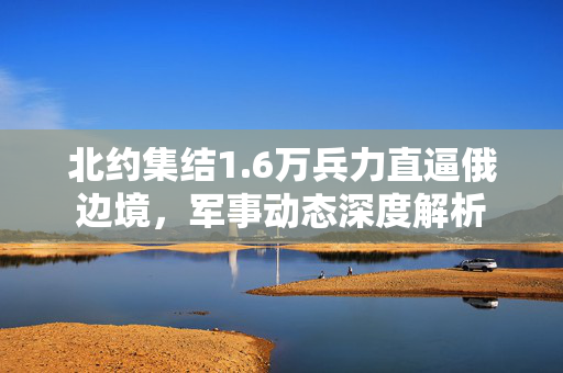 北约集结1.6万兵力直逼俄边境，军事动态深度解析